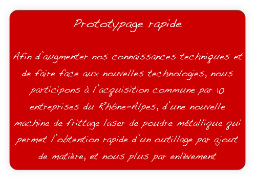 Prototypage rapide

Afin d’augmenter nos connaissances techniques et de faire face aux nouvelles technologies, nous participons à l’acquisition commune par 10 entreprises du Rhône-Alpes, d’une nouvelle machine de frittage laser de poudre métallique qui permet l’obtention rapide d’un outillage par ajout de matière, et nous plus par enlèvement

