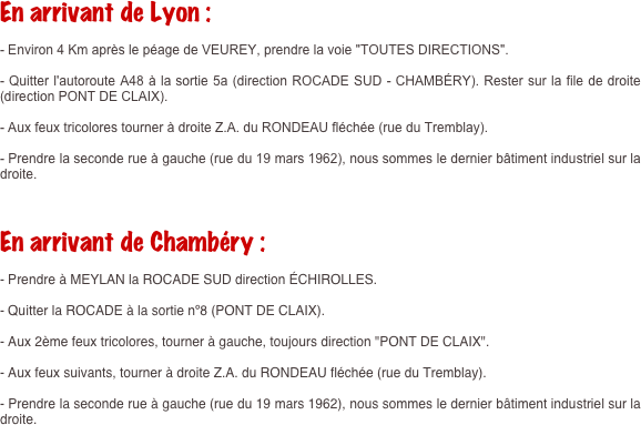 En arrivant de Lyon :

- Environ 4 Km après le péage de VEUREY, prendre la voie "TOUTES DIRECTIONS".

- Quitter l'autoroute A48 à la sortie 5a (direction ROCADE SUD - CHAMBÉRY). Rester sur la file de droite (direction PONT DE CLAIX).

- Aux feux tricolores tourner à droite Z.A. du RONDEAU fléchée (rue du Tremblay).

- Prendre la seconde rue à gauche (rue du 19 mars 1962), nous sommes le dernier bâtiment industriel sur la droite.

 

En arrivant de Chambéry :

- Prendre à MEYLAN la ROCADE SUD direction ÉCHIROLLES.

- Quitter la ROCADE à la sortie nº8 (PONT DE CLAIX).

- Aux 2ème feux tricolores, tourner à gauche, toujours direction "PONT DE CLAIX".

- Aux feux suivants, tourner à droite Z.A. du RONDEAU fléchée (rue du Tremblay).

- Prendre la seconde rue à gauche (rue du 19 mars 1962), nous sommes le dernier bâtiment industriel sur la droite.